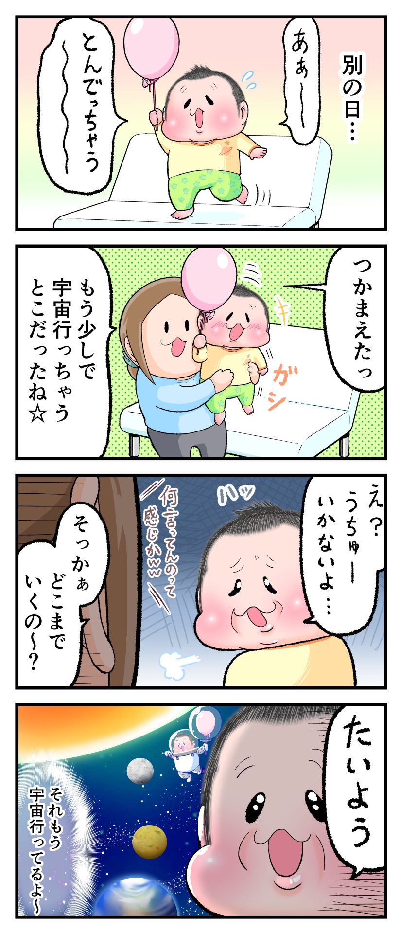 2歳10ヶ月のぷにすけが、ソファーの上に立って棒のついた風船を持ちあげながら「とんでっちゃうよ～」と言っている。ぷにすけを抱きかかえながら「もうすぐ宇宙行っちゃうとこだったね」と言うママにぷにすけが「え？うちゅーいかないよ…」と言う。ママが「どこまでいくの～？」と聞くと「たいよう」とぷにすけが回答。「それもう宇宙行ってるよ～」とママが心の声で突っ込む漫画